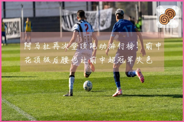 阿马杜再次登顶跑动排行榜！前申花顶级后腰也让前中超冠军失色