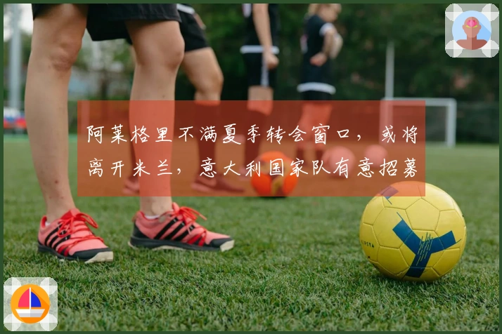 阿莱格里不满夏季转会窗口，或将离开米兰，意大利国家队有意招募他