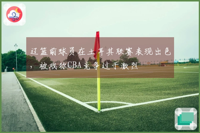 辽篮前球员在土耳其联赛表现出色，被戏称CBA竞争过于激烈