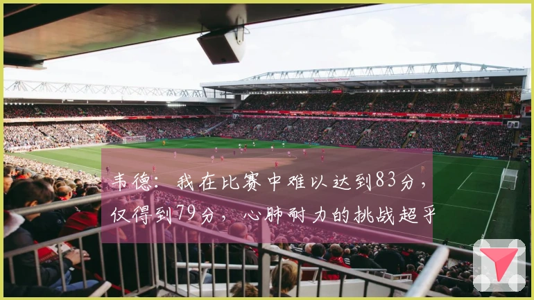 韦德：我在比赛中难以达到83分，仅得到79分，心肺耐力的挑战超乎想象