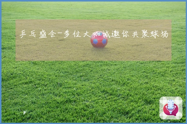 乒乓盛会-多位大咖诚邀你共聚球场