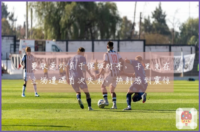 曼联意外负于保级对手，卡里克在主场遭遇首次失利，热刺感到震惊