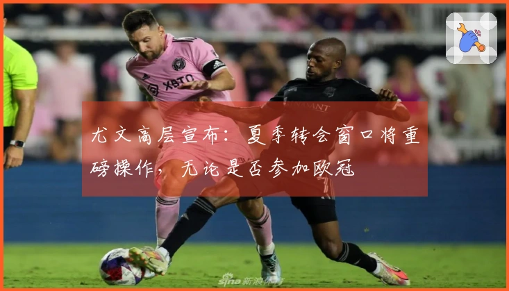 尤文高层宣布：夏季转会窗口将重磅操作，无论是否参加欧冠