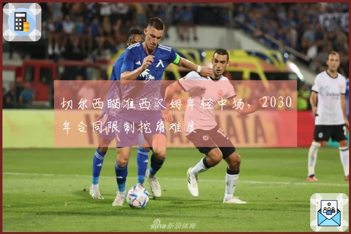 切尔西瞄准西汉姆年轻中场，2030年合同限制挖角难度