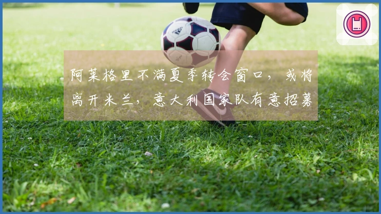 阿莱格里不满夏季转会窗口，或将离开米兰，意大利国家队有意招募他