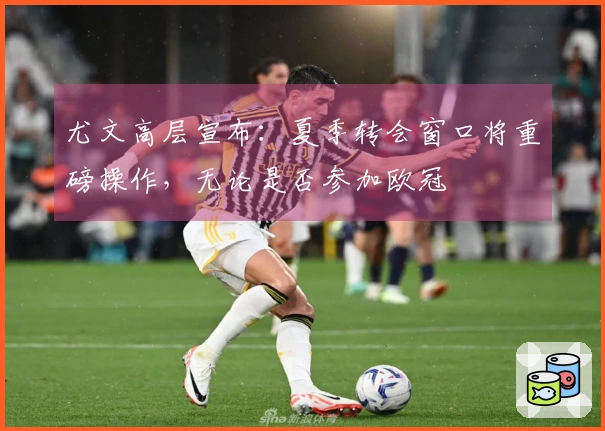 尤文高层宣布：夏季转会窗口将重磅操作，无论是否参加欧冠