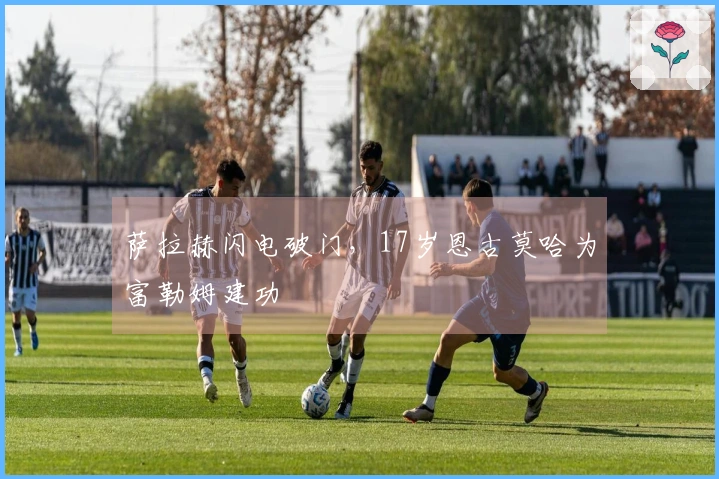 萨拉赫闪电破门，17岁恩古莫哈为富勒姆建功