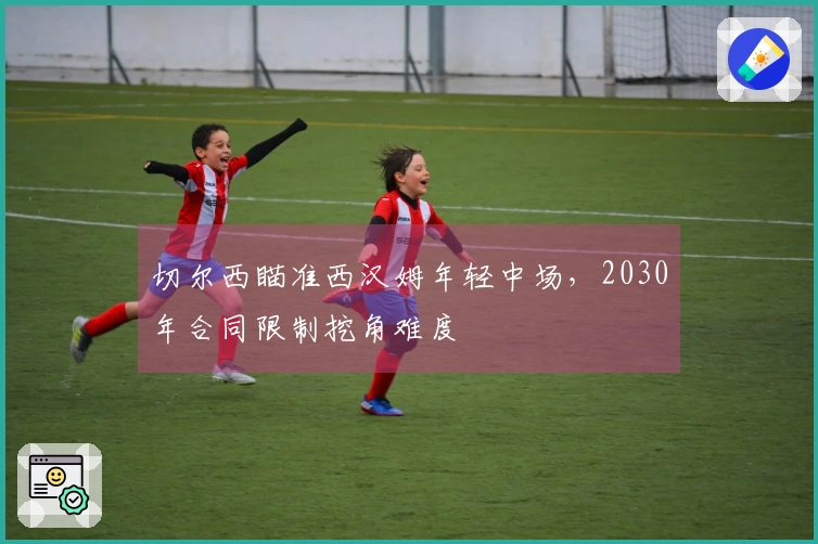 切尔西瞄准西汉姆年轻中场，2030年合同限制挖角难度