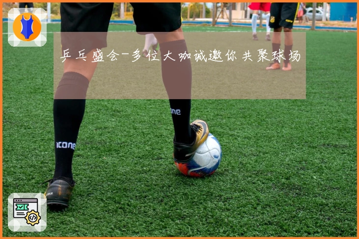 乒乓盛会-多位大咖诚邀你共聚球场