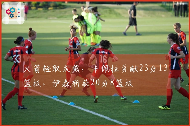 火箭轻取灰熊，卡佩拉贡献23分13篮板，伊森斩获20分8篮板