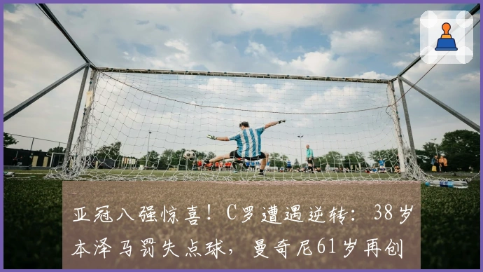 亚冠八强惊喜！C罗遭遇逆转：38岁本泽马罚失点球，曼奇尼61岁再创辉煌