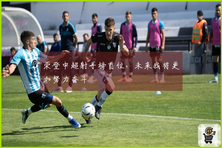 荣登中超射手榜首位，未来我将更加努力奋斗