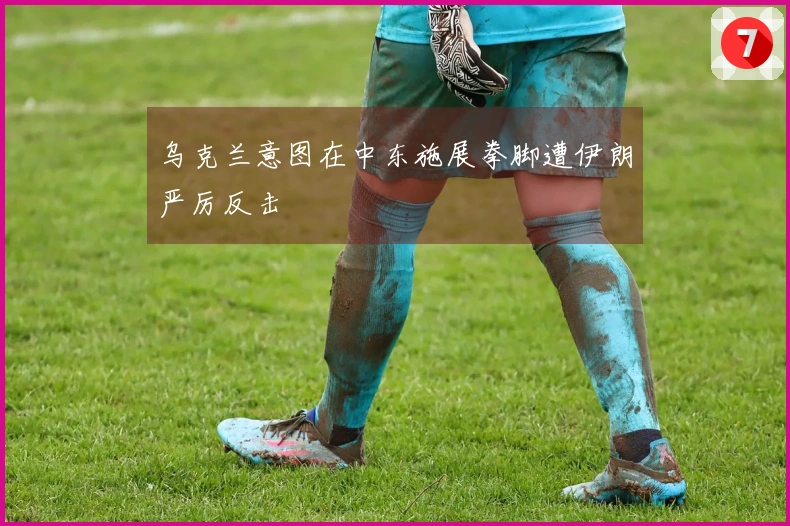 乌克兰意图在中东施展拳脚遭伊朗严厉反击