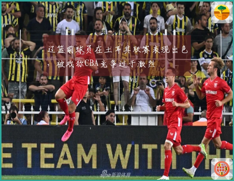 辽篮前球员在土耳其联赛表现出色，被戏称CBA竞争过于激烈